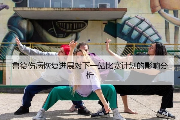 鲁德伤病恢复进展对下一站比赛计划的影响分析